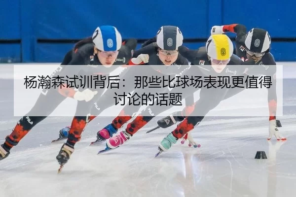 杨瀚森试训背后：那些比球场表现更值得讨论的话题